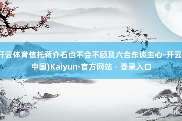 开云体育信托蒋介石也不会不顾及六合东谈主心-开云(中国)Kaiyun·官方网站 - 登录入口