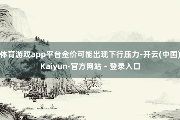 体育游戏app平台金价可能出现下行压力-开云(中国)Kaiyun·官方网站 - 登录入口