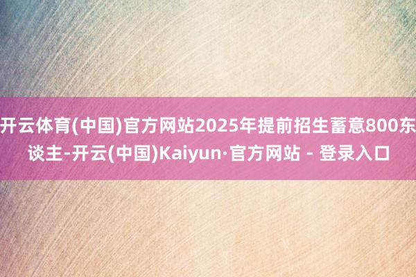 开云体育(中国)官方网站2025年提前招生蓄意800东谈主-开云(中国)Kaiyun·官方网站 - 登录入口