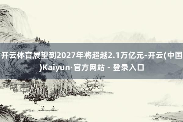 开云体育展望到2027年将超越2.1万亿元-开云(中国)Kaiyun·官方网站 - 登录入口