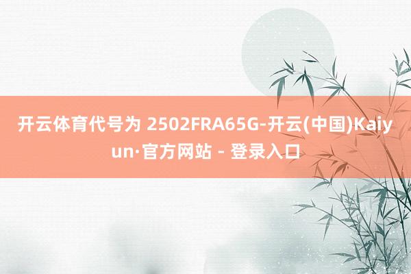 开云体育代号为 2502FRA65G-开云(中国)Kaiyun·官方网站 - 登录入口